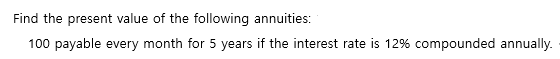 Find the present value of the following annuities:
100 payable every month for 5 years if the interest rate is 12% compounded annually.