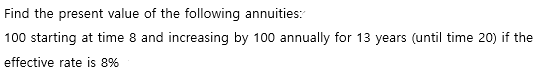 Find the present value of the following annuities:
100 starting at time 8 and increasing by 100 annually for 13 years (until time 20) if the
effective rate is 8%