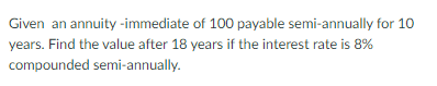 Given an annuity-immediate of 100 payable semi-annually for 10
years. Find the value after 18 years if the interest rate is 8%
compounded semi-annually.