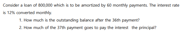 Consider a loan of 800,000 which is to be amortized by 60 monthly payments. The interest rate
is 12% converted monthly.
1. How much is the outstanding balance after the 36th payment?
2. How much of the 37th payment goes to pay the interest the principal?