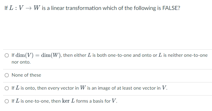 If L: V → W is a linear transformation which of the following is FALSE?
O If dim(V) = dim(W), then either L is both one-to-one and onto or L is neither one-to-one
nor onto.
O None of these
O If L is onto, then every vector in W is an image of at least one vector in V.
O If L is one-to-one, then ker L forms a basis for V.
