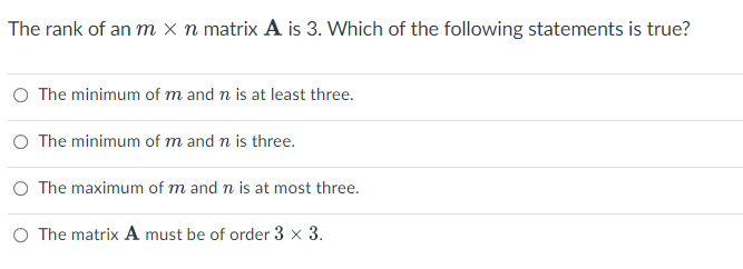 The rank of an m x n matrix A is 3. Which of the following statements is true?
O The minimum of m and n is at least three.
O The minimum of m and n is three.
O The maximum of m and n is at most three.
O The matrix A must be of order 3 × 3.
