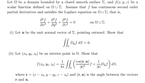 Let 2 be a domain bounded by a closed smooth surface E, and f(r,y, 2) be a
scalar function defined on 2 UE. Assume that f has continuous second order
partial derivatives and satisfies the Laplace equation on NUE; that is,
on NUE.
= 0
(i) Let n be the unit normal vector of E, pointing outward. Show that
I| Daf ds = 0.
dS = 0.
(ii) Let (ro, Y0, 20) be an interior point in 2. Show that
1
f(ro, Yo, 20)
cas(r, n)
|r|2
ds,
47
where r = (x – ro,y – Yo, 2 – z0) and (r, n) is the angle between the vectors
r and n.
