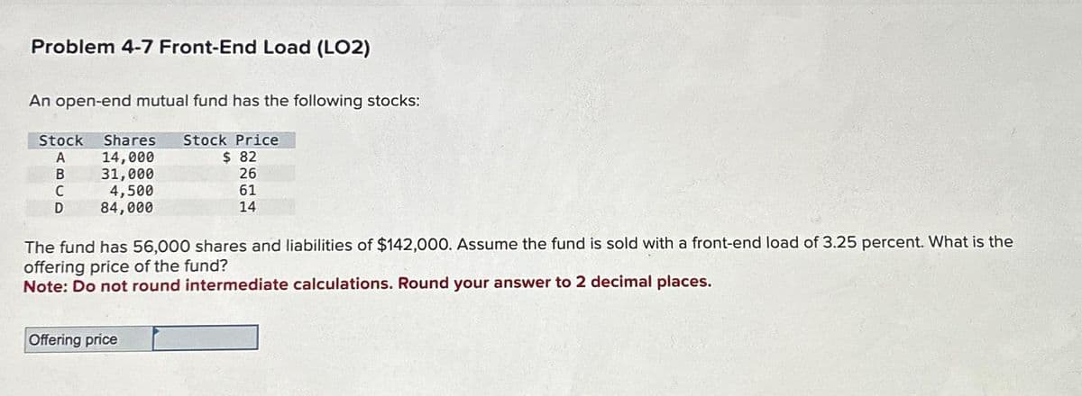 Problem 4-7 Front-End Load (LO2)
An open-end mutual fund has the following stocks:
Stock Shares Stock Price
A
B
C
D
14,000
31,000
4,500
84,000
$ 82
26
61
14
The fund has 56,000 shares and liabilities of $142,000. Assume the fund is sold with a front-end load of 3.25 percent. What is the
offering price of the fund?
Note: Do not round intermediate calculations. Round your answer to 2 decimal places.
Offering price