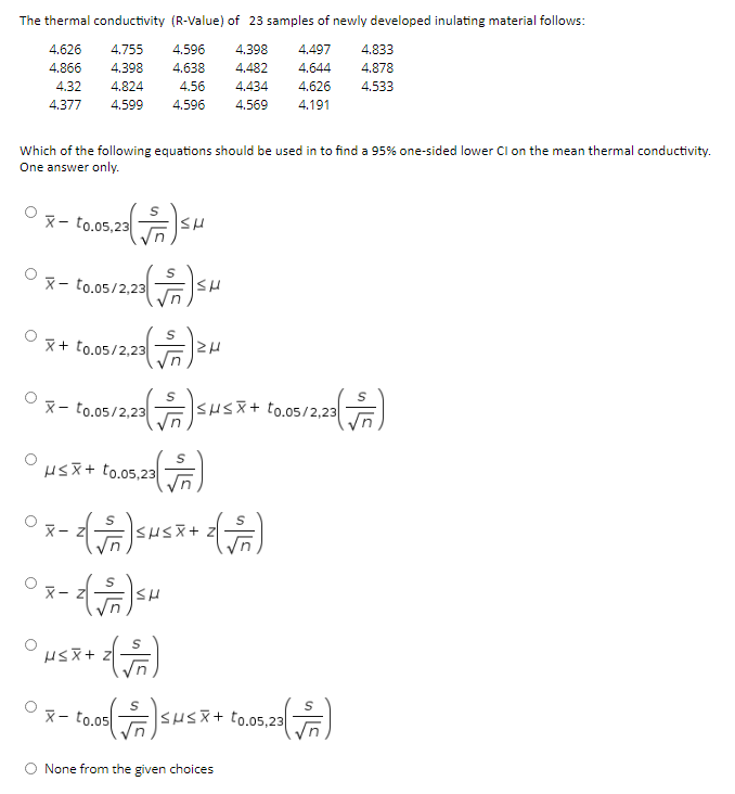 The thermal conductivity (R-Value) of 23 samples of newly developed inulating material follows:
4.626
4.755
4.596
4.398
4,497
4.833
4.866
4.398
4.638
4.482
4.644
4.878
4.32
4.824
4.56
4.434
4,626
4.533
4.377
4.599
4.596
4.569
4.191
Which of the following equations should be used in to find a 95% one-sided lower Cl on the mean thermal conductivity.
One answer only.
X- to.05,23
X- to.05/2,23
x+ to.05/2,23
O3- tam/zz sus+ amiaa
SHSX+ to.05/2,23
HsX+ to.05,23
X- to.05
SHSX+ to.05,23
None from the given choices
