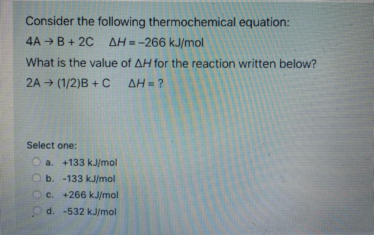 Consider the following thermochemical equation:
4A B+ 20C
AH=-266 kJ/mol
What is the value of AH for the reaction written below?
2A → (1/2)B +C
AH = ?
Select one:
a. +133 kJ/mol
b. -133 kJ/mol
c. +266 kJ/mol
d. -532 kJ/mol
