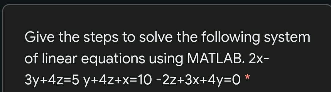 Give the steps to solve the following system
of linear equations using MATLAB. 2x-
*
3y+4z=5 y+4z+x=10 -2z+3x+4y=O
