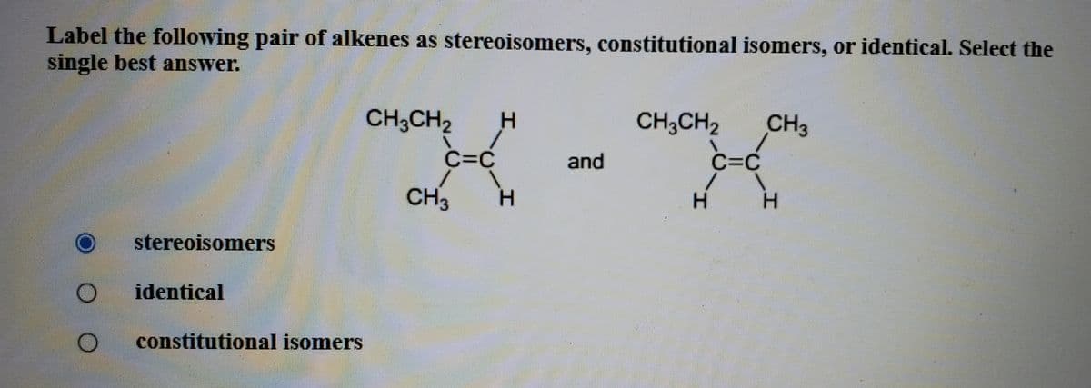 Label the following pair of alkenes as stereoisomers, constitutional isomers, or identical. Select the
single best answer.
CH;CH2
CH3CH2
CH3
C=C
and
C=C
CH3
H.
H.
stereoisomers
identical
constitutional isomers
