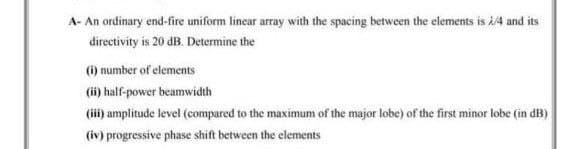 A- An ordinary end-fire uniform linear array with the spacing between the elements is 2/4 and its
directivity is 20 dB. Determine the
(i) number of elements
(ii) half-power beamwidth
(iii) amplitude level (compared to the maximum of the major lobe) of the first minor lobe (in dB)
(iv) progressive phase shift between the elements