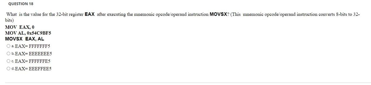 QUESTION 18
What is the value for the 32-bit register EAX after executing the mnemonic opcode/operand instruction MOVSX? (This mnemonic opcode/operand instruction converts 8-bits to 32-
bits)
MOV EAX, 0
MOV AL, 0x54C9BF5
MOVSX EAX, AL
O a. EAX= FFFFFFF5
O b. EAX=EEEEEEE5
O C. EAX=FFFFFFE5
O d. EAX= EEEFFEE5