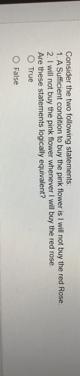 Consider the two following statements:
1. A Sufficient condition to buy the pink flower is I will not buy the red Rose.
2. I will not buy the pink flower whenever I will buy the red rose.
Are these statements logically equivalent?
O True
O False
