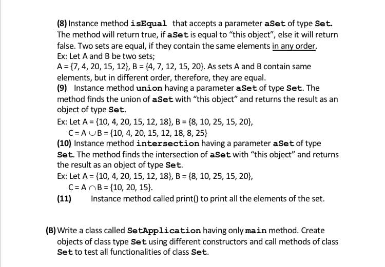 (8) Instance method isEqual that accepts a parameter aSet of type Set.
The method will return true, if aSet is equal to "this object", else it will return
false. Two sets are equal, if they contain the same elements in any order.
Ex: Let A and B be two sets;
A= {7, 4, 20, 15, 12}, B = {4, 7, 12, 15, 20}. As sets A and B contain same
elements, but in different order, therefore, they are equal.
(9) Instance method union having a parameter aSet of type Set. The
method finds the union of aSet with "this object" and returns the result as an
object of type Set.
Ex: Let A = {10, 4, 20, 15, 12, 18}, B = {8, 10, 25, 15, 20},
C= AUB = {10, 4, 20, 15, 12, 18, 8, 25}
(10) Instance method intersection having a parameter aSet of type
Set. The method finds the intersection of aSet with "this object" and returns
the result as an object of type Set.
Ex: Let A = {10, 4, 20, 15, 12, 18), B = {8, 10, 25, 15, 20},
C= ANB = {10, 20, 15).
(11)
Instance method called print() to print all the elements of the set.
(B) Write a class called SetApplication having only main method. Create
objects of class type Set using different constructors and call methods of class
Set to test all functionalities of class Set.
