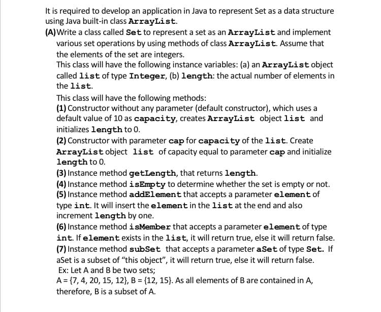 It is required to develop an application in Java to represent Set as a data structure
using Java built-in class ArrayList.
(A)Write a class called Set to represent a set as an ArrayList and implement
various set operations by using methods of class ArrayList. Assume that
the elements of the set are integers.
This class will have the following instance variables: (a) an ArrayList object
called list of type Integer, (b) length: the actual number of elements in
the list.
This class will have the following methods:
(1) Constructor without any parameter (default constructor), which uses a
default value of 10 as capacity, creates ArrayList object list and
initializes length to 0.
(2) Constructor with parameter cap for capacity of the list. Create
ArrayList object list of capacity equal to parameter cap and initialize
length to 0.
(3) Instance method getLength, that returns length.
(4) Instance method isEmpty to determine whether the set is empty or not.
(5) Instance method addElement that accepts a parameter element of
type int. It will insert the element in the list at the end and also
increment length by one.
(6) Instance method isMember that accepts a parameter element of type
int. If element exists in the list, it will return true, else it will return false.
(7) Instance method subSet that accepts a parameter aSet of type Set. If
aSet is a subset of "this object", it will return true, else it will return false.
Ex: Let A and B be two sets;
A= {7, 4, 20, 15, 12}, B = {12, 15}. As all elements of B are contained in A,
therefore, B is a subset of A.
%3D
