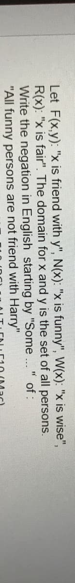 Let F(x,y): "x is friend with y", N(x): "x is funny", W(x): "x is wise",
R(x): "x is fair". The domain for x and y is the set of all persons.
Write the negation in English starting by "Some..
"All funny persons are not friend with Harry"
of :
