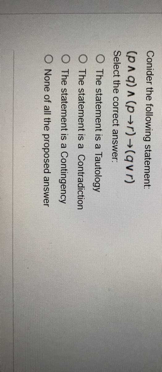 Conider the following statement:
(PAq) A (p-r)→(qvr)
Select the correct answer.
O The statement is a Tautology
O The statement is a Contradiction
O The statement is a Contingency
O None of all the proposed answer
