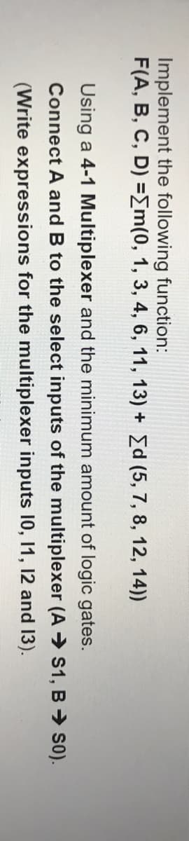 Implement the following function:
F(A, B, C, D) =[m(0, 1, 3, 4, 6, 11, 13) + Ed (5, 7, 8, 12, 14))
Using a 4-1 Multiplexer and the minimum amount of logic gates.
Connect A and B to the select inputs of the multiplexer (A → S1, B → S0).
(Write expressions for the multiplexer inputs 10, 11, 12 and 13).
