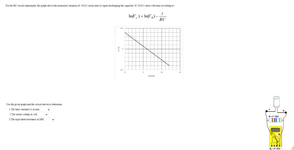 For the RC circuit experiment, the graph shows the measured variation of In(VC) versus time (1) upon discharging the capacitor. If In(vC) varies with time according to:
InV ) = In(Vo)
RC
3.5
2.5
t(min)
Use the given graph and the circuit shown to determine
1.The time constant (t) in min
2.The initial voltage in volt
R-17 MA
3.The equivalent resistance in M2
R-15 MA
