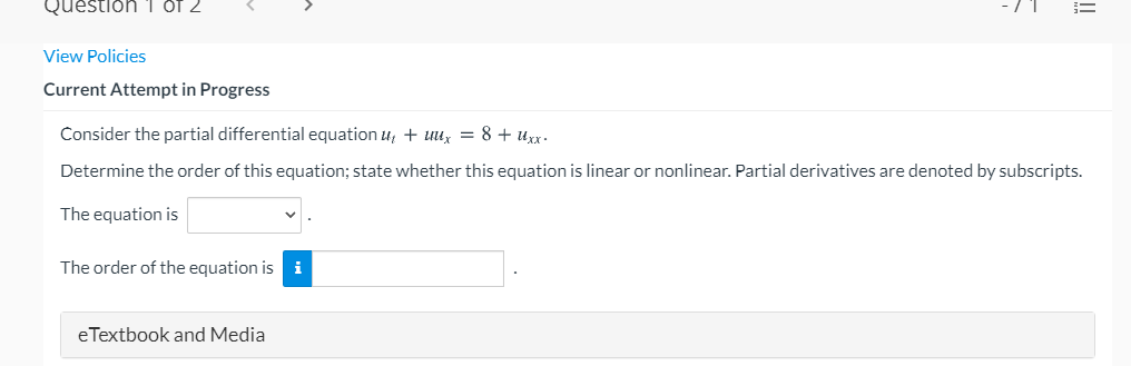 Question 1 Of 2
View Policies
Current Attempt in Progress
Consider the partial differential equation u, + uux = 8 + uxx.
Determine the order of this equation; state whether this equation is linear or nonlinear. Partial derivatives are denoted by subscripts.
The equation is
The order of the equation is i
eTextbook and Media
