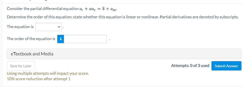 Consider the partial differential equation u; + uux = 8 + uxz.
Determine the order of this equation; state whether this equation is linear or nonlinear. Partial derivatives are denoted by subscripts.
The equation is
The order of the equation is
eTextbook and Media
Save for Later
Attempts: 0 of 3 used
Submit Answer
Using multiple attempts will impact your score.
10% score reduction after attempt 1
