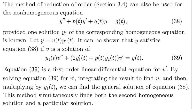 The method of reduction of order (Section 3.4) can also be used for
the nonhomogeneous equation
y" + p(t)y' + q(t)Y = 9(t),
(38)
provided one solution y1 of the corresponding homogeneous equation
is known. Let y = v(t)y1(t). It can be shown that y satisfies
equation (38) if v is a solution of
Y1(t)v" + (2y (t) + p(t)y1(t))v' = g(t).
(39)
Equation (39) is a first-order linear differential equation for v'. By
solving equation (39) for v', integrating the result to find v, and then
multiplying by yı(t), we can find the general solution of equation (38).
This method simultaneously finds both the second homogeneous
solution and a particular solution.
