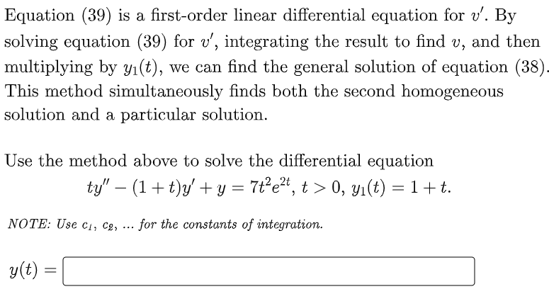 Equation (39) is a first-order linear differential equation for v'. By
solving equation (39) for v', integrating the result to find v,
multiplying by Yı(t), we can find the general solution of equation (38).
This method simultaneously finds both the second homogeneous
solution and a particular solution.
and then
Use the method above to solve the differential equation
ty" – (1+ t)y' + y = 7t°e*, t > 0, Yı(t) = 1+ t.
NOTE: Use cı, c2, ... for the constants of integration.
y(t)
