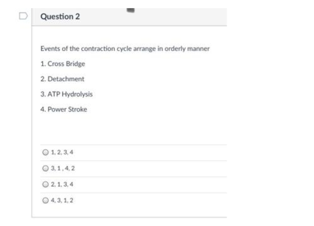 D Question 2
Events of the contraction cycle arrange in orderly manner
1. Cross Bridge
2. Detachment
3. ATP Hydrolysis
4. Power Stroke
1, 2, 3, 4
O 3,1,4, 2
O 2, 1, 3, 4
O 4, 3, 1, 2
