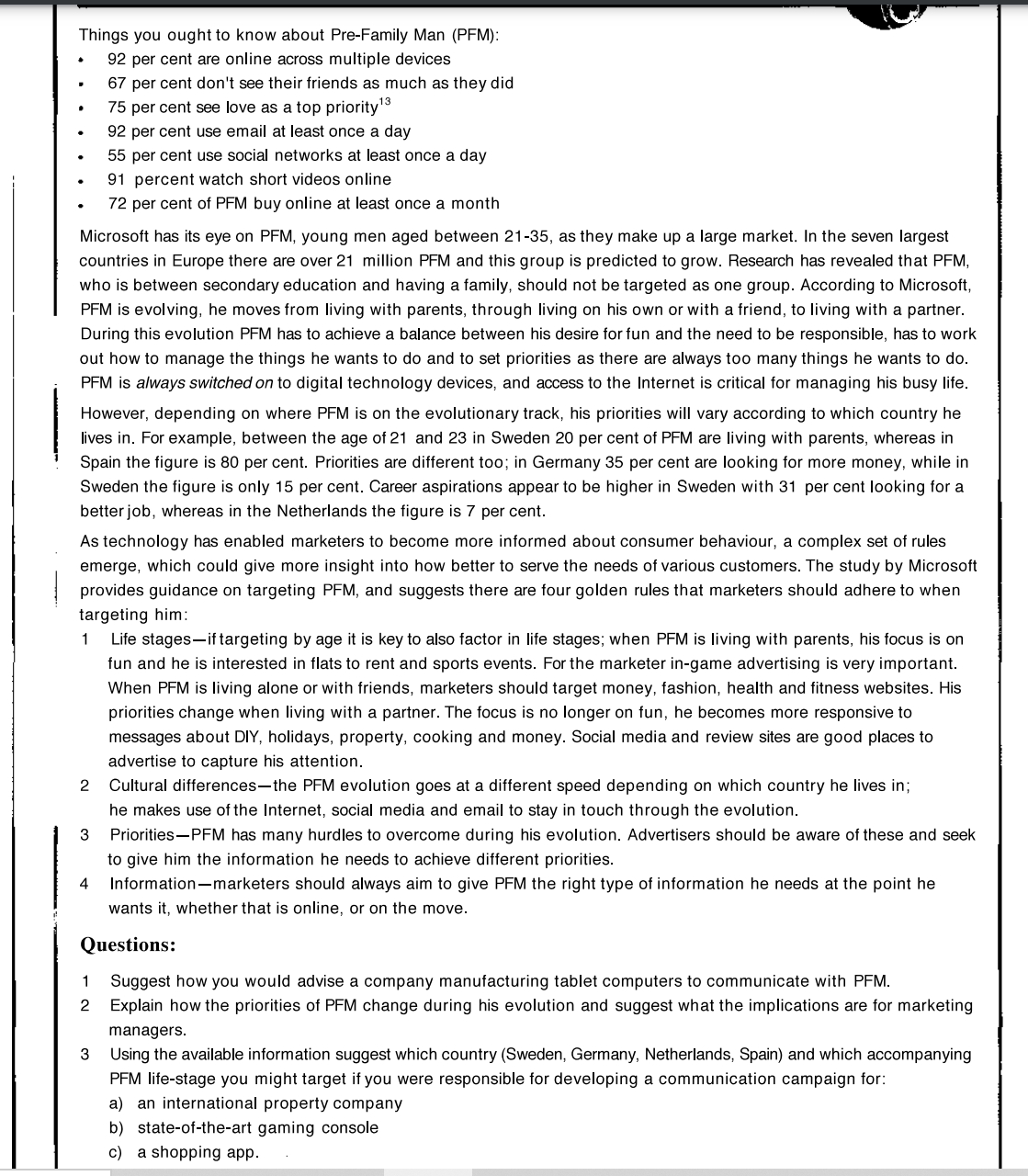 Things you ought to know about Pre-Family Man (PFM):
92 per cent are online across multiple devices
67 per cent don't see their friends as much as they did
75 per cent see love as a top priority'3
92 per cent use email at least once a day
55 per cent use social networks at least once a day
91 percent watch short videos online
72 per cent of PFM buy online at least once a month
Microsoft has its eye on PFM, young men aged between 21-35, as they make up a large market. In the seven largest
countries in Europe there are over 21 million PFM and this group is predicted to grow. Research has revealed that PFM,
who is between secondary education and having a family, should not be targeted as one group. According to Microsoft,
PFM is evolving, he moves from living with parents, through living on his own or with a friend, to living with a partner.
During this evolution PFM has to achieve a balance between his desire for fun and the need to be responsible, has to work
out how to manage the things he wants to do and to set priorities as there are always too many things he wants to do.
PFM is always switched on to digital technology devices, and access to the Internet is critical for managing his busy life.
However, depending on where PFM is on the evolutionary track, his priorities will vary according to which country he
lives in. For example, between the age of 21 and 23 in Sweden 20 per cent of PFM are living with parents, whereas in
Spain the figure is 80 per cent. Priorities are different too; in Germany 35 per cent are looking for more money, while in
Sweden the figure is only 15 per cent. Career aspirations appear to be higher in Sweden with 31 per cent looking for a
better job, whereas in the Netherlands the figure is 7 per cent.
As technology has enabled marketers to become more informed about consumer behaviour, a complex set of rules
emerge, which could give more insight into how better to serve the needs of various customers. The study by Microsoft
provides guidance on targeting PFM, and suggests there are four golden rules that marketers should adhere to when
targeting him:
1
Life stages-if targeting by age it is key to also factor in life stages; when PFM is living with parents, his focus is on
fun and he is interested in flats to rent and sports events. For the marketer in-game advertising is very important.
When PFM is living alone or with friends, marketers should target money, fashion, health and fitness websites. His
priorities change when living with a partner. The focus is no longer on fun, he becomes more responsive to
messages about DIY, holidays, property, cooking and money. Social media and review sites are good places to
advertise to capture his attention.
2
Cultural differences-the PFM evolution goes at a different speed depending on which country he lives in;
he makes use of the Internet, social media and email to stay in touch through the evolution.
3
Priorities-PFM has many hurdles to overcome during his evolution. Advertisers should be aware of these and seek
to give him the information he needs to achieve different priorities.
4
Information-marketers should always aim to give PFM the right type of information he needs at the point he
wants it, whether that is online, or on the move.
Questions:
Suggest how you would advise a company manufacturing tablet computers to communicate with PFM.
Explain how the priorities of PFM change during his evolution and suggest what the implications are for marketing
managers.
3 Using the available information suggest which country (Sweden, Germany, Netherlands, Spain) and which accompanying
PFM life-stage you might target if you were responsible for developing a communication campaign for:
a) an international property company
b) state-of-the-art gaming console
c) a shopping app.
