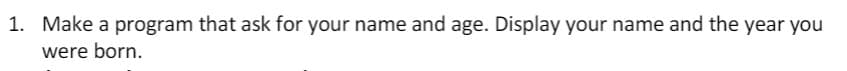 1. Make a program that ask for your name and age. Display your name and the year you
were born.
