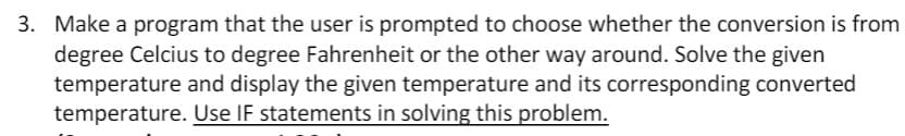 3. Make a program that the user is prompted to choose whether the conversion is from
degree Celcius to degree Fahrenheit or the other way around. Solve the given
temperature and display the given temperature and its corresponding converted
temperature. Use IF statements in solving this problem.
