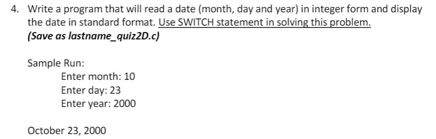 4. Write a program that will read a date (month, day and year) in integer form and display
the date in standard format. Use SWITCH statement in solving this problem.
(Save as lastname_quiz2D.c)
Sample Run:
Enter month: 10
Enter day: 23
Enter year: 2000
October 23, 2000
