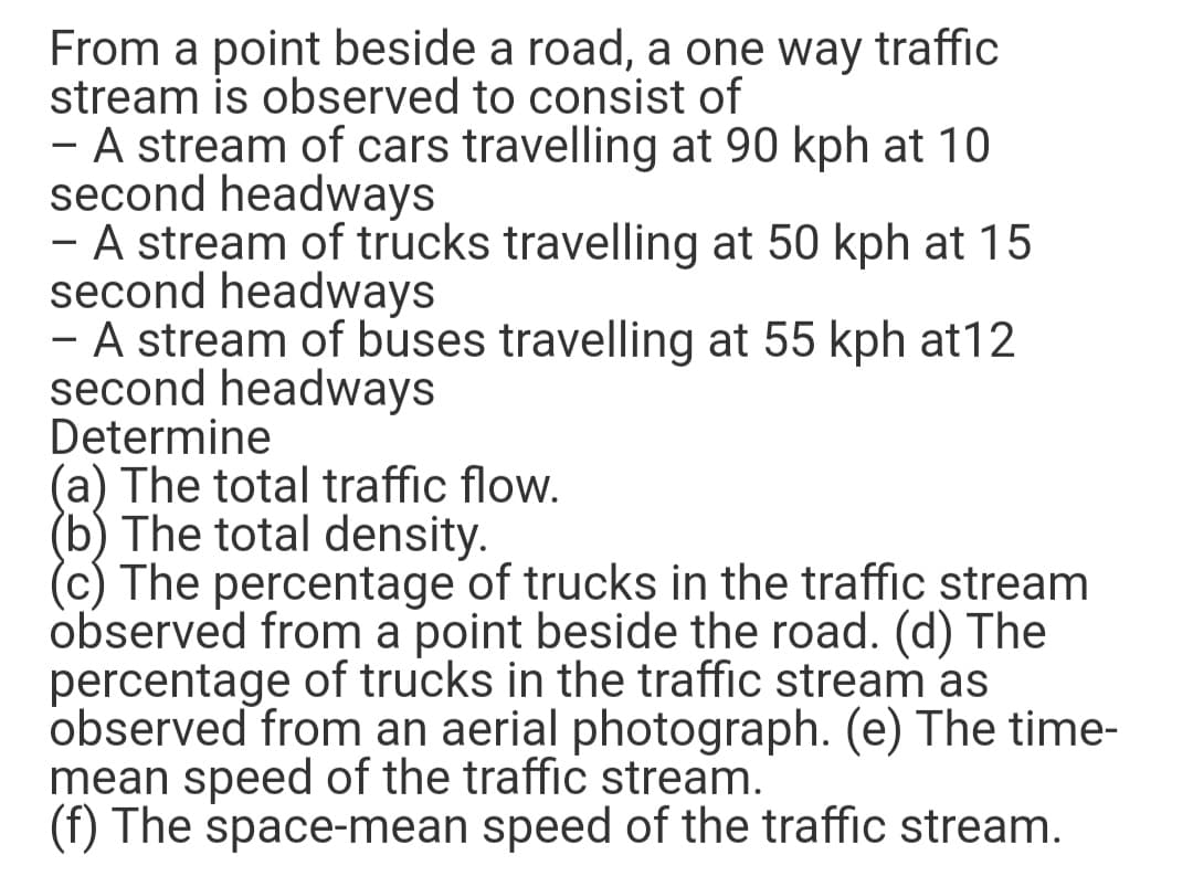 From a point beside a road, a one way traffic
stream is observed to consist of
- A stream of cars travelling at 90 kph at 10
second headways
- A stream of trucks travelling at 50 kph at 15
second headways
- A stream of buses travelling at 55 kph at12
second headways
Determine
(a) The total traffic flow.
(b) The total density.
(c) The percentage of trucks in the traffic stream
observed from a point beside the road. (d) The
percentage of trucks in the traffic stream as
observed from an aerial photograph. (e) The time-
mean speed of the traffic stream.
(f) The space-mean speed of the traffic stream.
