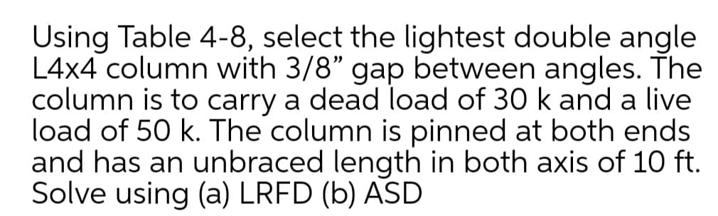 Using Table 4-8, select the lightest double angle
L4x4 column with 3/8" gap between angles. The
column is to carry a dead load of 30 k and a live
load of 50 k. The column is pinned at both ends
and has an unbraced length in both axis of 10 ft.
Solve using (a) LRFD (b) ASD
