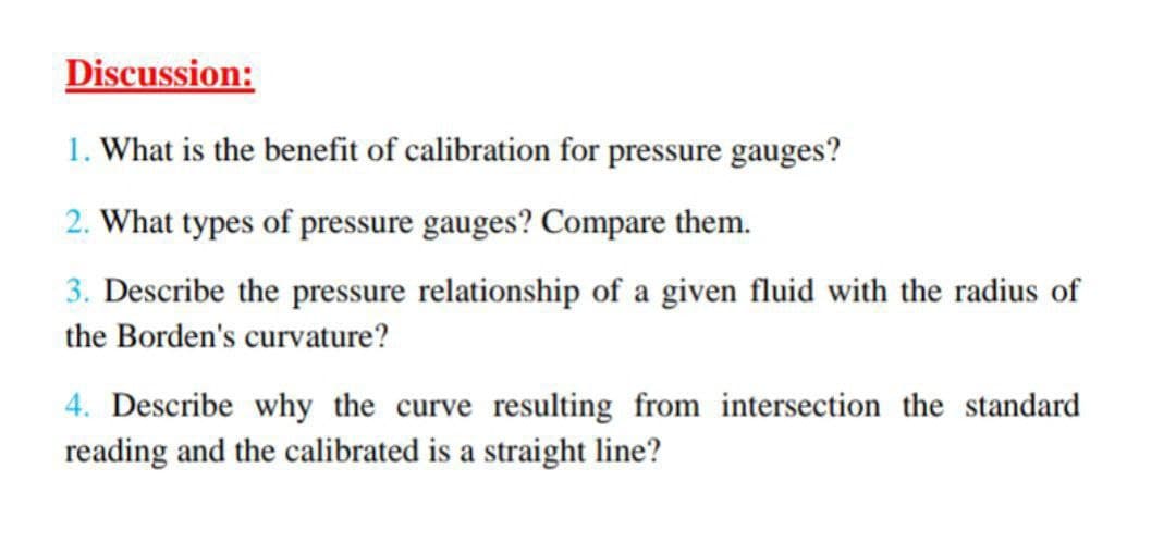 Discussion:
1. What is the benefit of calibration for pressure gauges?
2. What types of pressure gauges? Compare them.
3. Describe the pressure relationship of a given fluid with the radius of
the Borden's curvature?
4. Describe why the curve resulting from intersection the standard
reading and the calibrated is a straight line?
