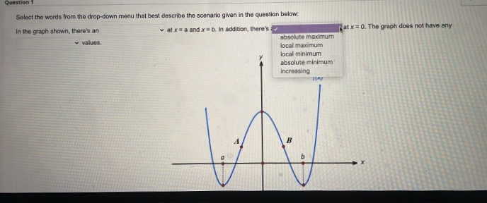 Question 1
Select the words from the drop-down menu that best describe the scenario given in the question below:
v at xa andx=b. In addition, there's
at x= 0. The graph does not have any
In the graph shown, there's an
absolute maximum
v values.
local maximum
local minimum
absolute minimum
increasing
B.
b.
