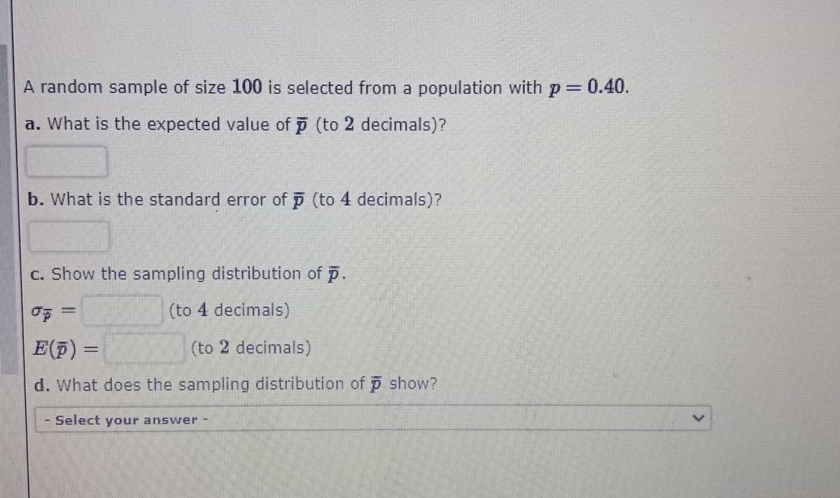 A random sample of size 100 is selected from a population with p = 0.40.
a. What is the expected value of p (to 2 decimals)?
b. What is the standard error of (to 4 decimals)?
C. Show the sampling distribution of p.
(to 4 decimals)
E(F) =
(to 2 decimals)
d. What does the sampling distribution of p show?
- Select your answer -
