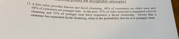 or acceptable attempts)
60% of customers are younger men. In the past, 35% of older men have requested a facial
*0. A nair salon provides haireut and facial cleansing, 40% of customers are older men and
cieansing and 55% of younger men have requested a facial cleansing. Given that a
customer has requested facial cleansing, wbat is the probability that he is a younger man.
