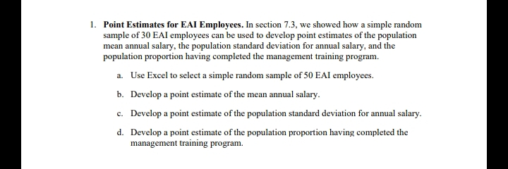 1. Point Estimates for EAI Employees. In section 7.3, we showed how a simple random
sample of 30 EAI employees can be used to develop point estimates of the population
mean annual salary, the population standard deviation for annual salary, and the
population proportion having completed the management training program.
a. Use Excel to select a simple random sample of 50 EAI employees.
b. Develop a point estimate of the mean annual salary.
c. Develop a point estimate of the population standard deviation for annual salary.
d. Develop a point estimate of the population proportion having completed the
management training program.
