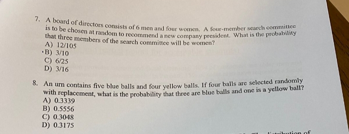 7. A board of directors consists of 6 men and four women. A four-member search committee
is to be chosen at random to recommend a new company president. What is the probability
that three members of the search committee will be women?
A) 12/105
•B) 3/10
C) 6/25
D) 3/16
0. An urn contains five blue balls and four vellow balls. If four balls are selected randomly
with replacement, what is the probability that three are blue balls and one is a yellow ball?
A) 0.3339
B) 0.5556
C) 0.3048
D) 0.3175
ibution of
