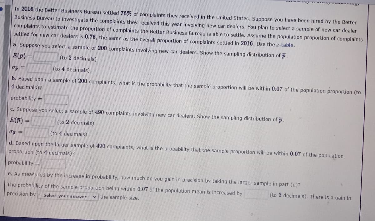 In 2016 the Better Business Bureau settled 76% of complaints they received in the United States. Suppose you have been hired by the Better
Business Bureau to investigate the complaints they received this year involving new car dealers. You plan to select a sample of new car dealer
complaints to estimate the proportion of complaints the Better Business Bureau is able to settle. Assume the population proportion of complaints
settled for new car dealers is 0.76, the same as the overall proportion of complaints settled in 2016. Use the z-table.
a. Suppose you select a sample of 200 complaints involving new car dealers. Show the sampling distribution of p.
E(F) =
(to 2 decimals)
(to 4 decimals)
b. Based upon a sample of 200 complaints, what is the probability that the sample proportion will be within 0.07 of the population proportion (to
4 decimals)?
probability =
c. Suppose you select a sample of 490 complaints involving new car dealers. Show the sampling distribution of p.
E(F) =
(to 2 decimals)
(to 4 decimals)
d. Based upon the larger sample of 490 complaints, what is the probability that the sample proportion will be within 0.07 of the population
proportion (to 4 decimals)?
probability =
e. As measured by the increase in probability, how much do you gain in precision by taking the larger sample in part (d)?
The probability of the sample proportion being within 0.07 of the population mean is increased by
3 decimals). There is a gain in
precision by
Select your answer - v the sample size.
