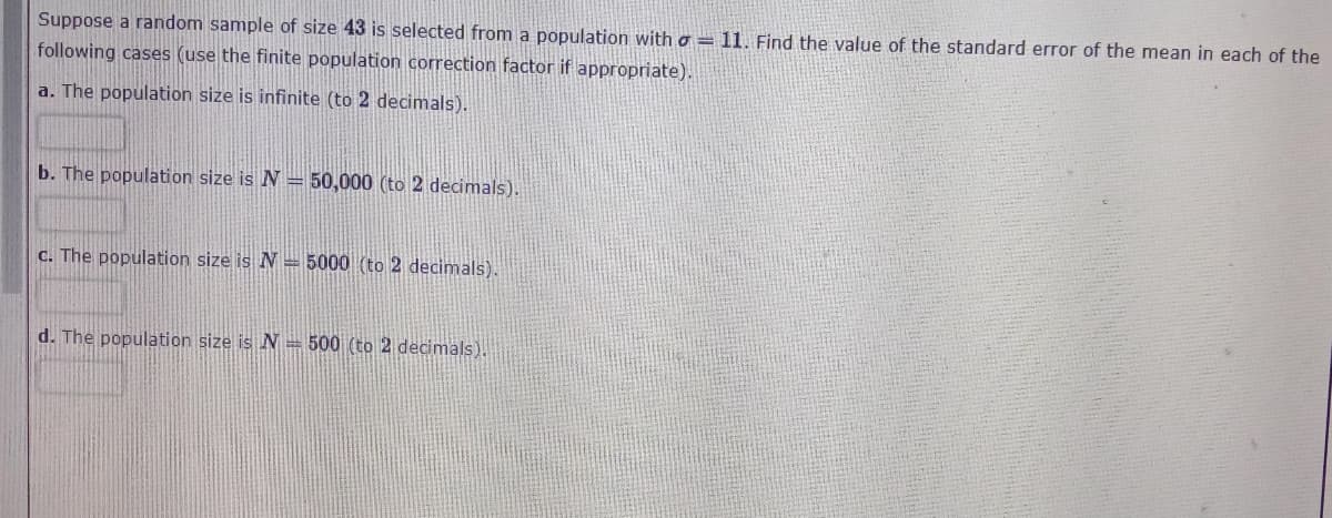 Suppose a random sample of size 43 is selected from a population with a = 11. Find the value of the standard error of the mean in each of the
following cases (use the finite population correction factor if appropriate).
a. The population size is infinite (to 2 decimals).
b. The population size is N = 50,000 (to 2 decimals).
C. The population size is N = 5000 (to 2 decimals).
d. The population size is N=500 (to 2 decimals).
