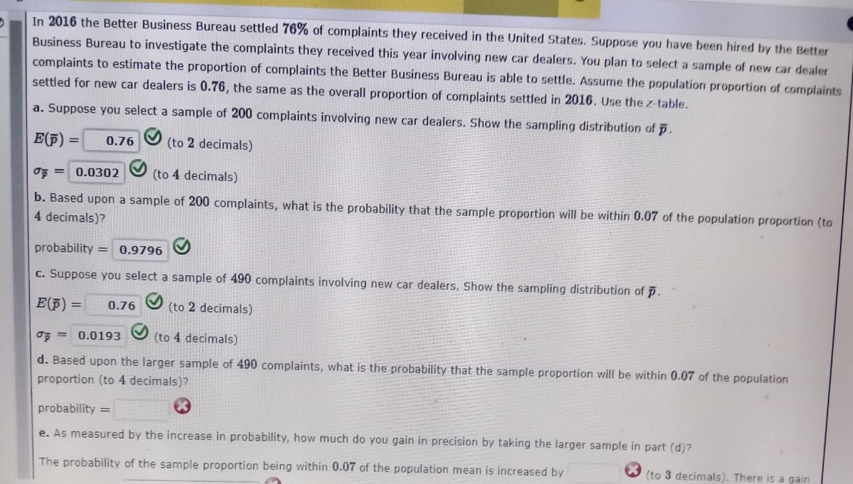 In 2016 the Better Business Bureau settled 76% of complaints they received in the United States. Suppose you have been hired by the Better
Business Bureau to investigate the complaints they received this year involving new car dealers. You plan to select a sample of new car dealer
complaints to estimate the proportion of complaints the Better Business Bureau is able to settle. Assume the population proportion of complaints
settled for new car dealers is 0.76, the same as the overall proportion of complaints settled in 2016. Use the z-table.
a. Suppose you select a sample of 200 complaints involving new car dealers. Show the sampling distribution of p.
E(F)
0.76
(to 2 decimals)
oF = 0.0302
(to 4 decimals)
b. Based upon a sample of 200 complaints, what is the probability that the sample proportion will be within 0.07 of the population proportion (to
4 decimals)?
probability = 0.9796
c. Suppose you select a sample of 490 complaints involving new car dealers. Show the sampling distribution of p.
E(F) =
0.76
(to 2 decimals)
OF = 0.0193
(to 4 decimals)
d. Based upon the larger sample of 490 complaints, what is the probability that the sample proportion will be within 0.07 of the population
proportion (to 4 decimals)?
probability =
e. As measured by the increase in probability, how much do you gain in precision by taking the larger sample in part (d)?
The probability of the sample proportion being within 0.07 of the population mean is increased by
(to 3 decimals). There is a gain
