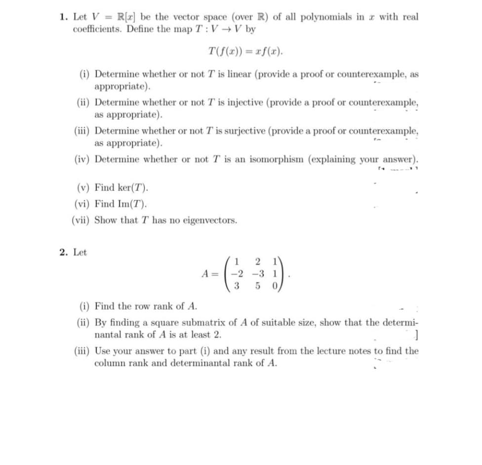 1. Let V = R[x] be the vector space (over R) of all polynomials in r with real
coefficients. Define the map T:V V by
T(f(r)) = r f(x).
(i) Determine whether or not T is linear (provide a proof or counterexample, as
appropriate).
(ii) Determine whether or not T is injective (provide a proof or counterexample,
as appropriate).
(iii) Determine whether or not T is surjective (provide a proof or counterexample,
as appropriate).
(iv) Determine whether or not T is an isomorphism (explaining your answer).
(v) Find ker(T).
(vi) Find Im(T).
(vii) Show that T has no eigenvectors.
2. Let
1
1
A =
-2 -3 1
3
(i) Find the row rank of A.
(ii) By finding a square submatrix of A of suitable size, show that the determi-
nantal rank of A is at least 2.
(iii) Use your answer to part (i) and any result from the lecture notes to find the
column rank and determinantal rank of A.
