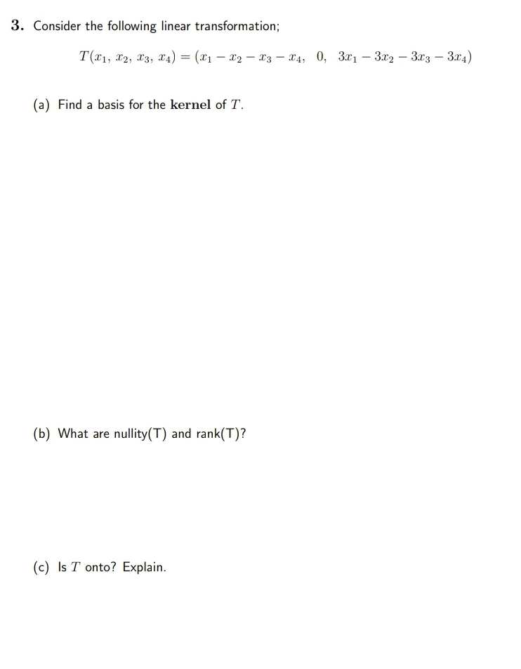 3. Consider the following linear transformation;
T(x1, x2, 23, x4) = (x1 – x2 – 13 – x4, 0, 3x1 – 3x2 – 3x3 – 3x4)
(a) Find a basis for the kernel of T.
(b) What are nullity(T) and rank(T)?
(c) Is T onto? Explain.
