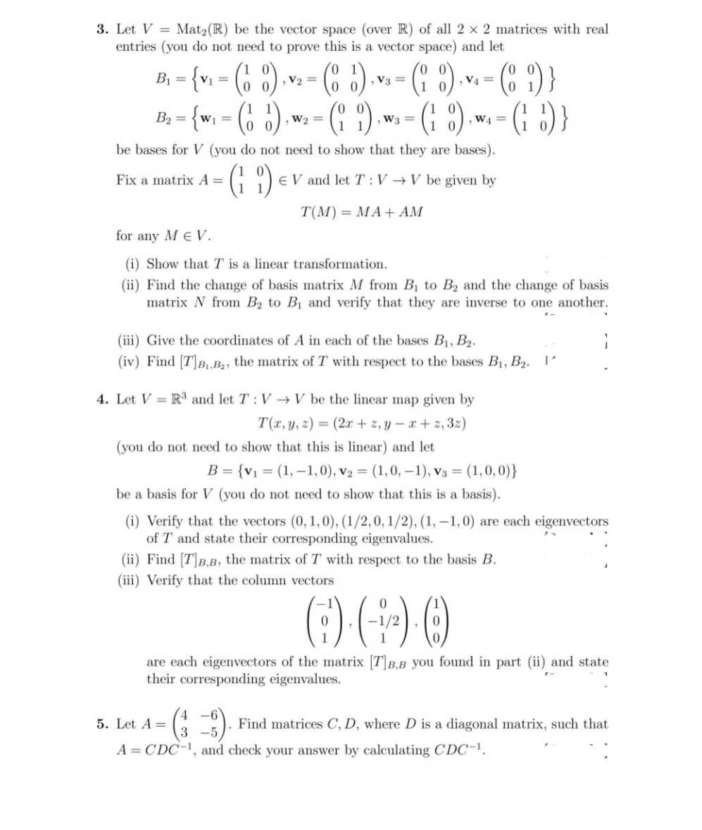 3. Let V = Mat2(R) be the vector space (over R) of all 2 x 2 matrices with real
entries (you do not need to prove this is a vector space) and let
B, - {v. - (, 3)
(6 8)
- (C ?) }
, V2 =
, V3 =
0 0
B; = {w; = (6 )
(* )
-(: )
{(: :)-
W2 =
W3 =
W4 =
0 0
be bases for V (you do not need to show that they are bases).
(: ')
Fix a matrix A =
E V and let T :V →V be given by
T(M) = MA+ AM
for any M eV.
(i) Show that T is a linear transformation.
(ii) Find the change of basis matrix M from Bị to B2 and the change of basis
matrix N from B2 to B1 and verify that they are inverse to one another.
(iii) Give the coordinates of A in each of the bases B1, B2.
(iv) Find [T]B,.,B2, the matrix of T with respect to the bases B1, B2. 1'
4. Let V = R³ and let T: V → V be the linear map given by
T(r, y, z) = (2x + z, y – x+ z, 3:)
(you do not need to show that this is linear) and let
B = {v1 = (1, –1,0), v2 = (1,0,-1), v3 = (1,0,0)}
be a basis for V (you do not need to show that this is a basis).
(i) Verify that the vectors (0, 1,0), (1/2,0, 1/2), (1, -1,0) are each eigenvectors
of T and state their corresponding eigenvalues.
(ii) Find [T]B,B, the matrix of T with respect to the basis B.
(iii) Verify that the column vectors
are each eigenvectors of the matrix [TB.B you found in part (ii) and state
their corresponding eigenvalues.
5. Let A =
Find matrices C, D, where D is a diagonal matrix, such that
3 -5
A = CDC-1, and check your answer by calculating CDC-1.
