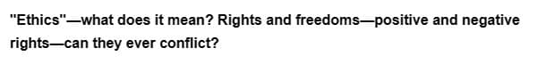 "Ethics"-what does it mean? Rights and freedoms-positive and negative
rights-can they ever conflict?