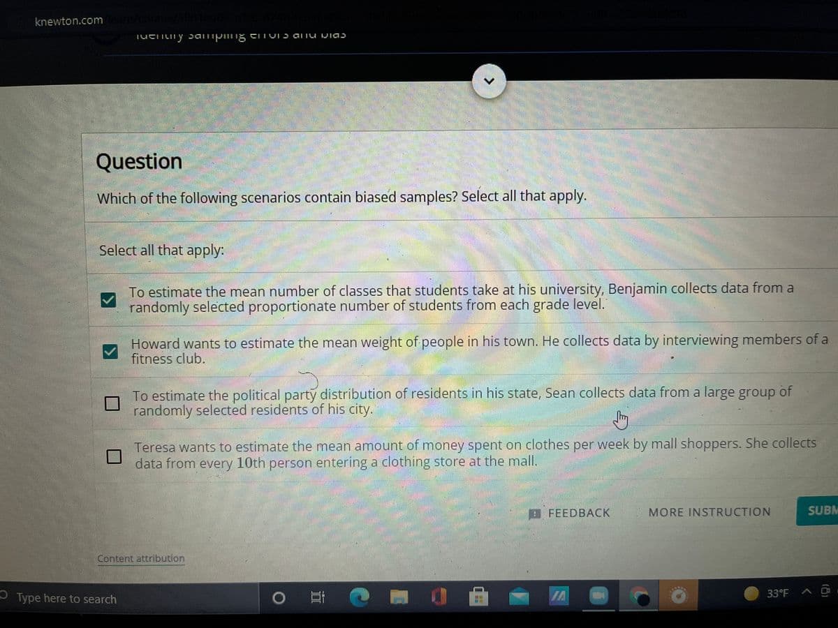 knewton.com
Question
Which of the following scenarios contain biased samples? Select all that apply.
Select all that apply:
To estimate the mean number of classes that students take at his university, Benjamin collects data from a
randomly selected proportionate number of students from each grade level.
Howard wants to estimate the mean weight of people in his town. He collects data by interviewing members of a
fitness club.
To estimate the political party distribution of residents in his state, Sean collects data from a large group of
randomly selected residents of his city.
Teresa wants to estimate the mean amount of money spent on clothes per week by mall shoppers. She collects
data from every 10th person entering a clothing store at the mall.
DFEEDBACK
MORE INSTRUCTION
SUBM
Content attribution
O Type here to search
IA
33°F A O
