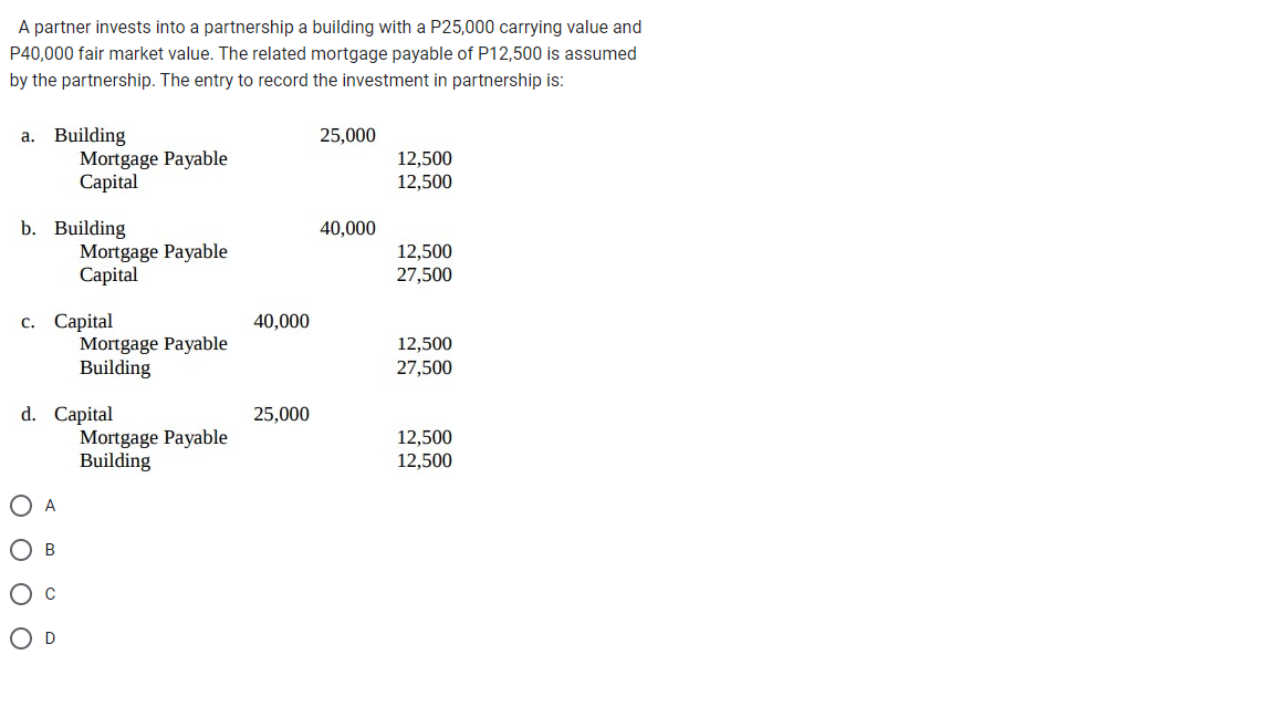 A partner invests into a partnership a building with a P25,000 carrying value and
P40,000 fair market value. The related mortgage payable of P12,500 is assumed
by the partnership. The entry to record the investment in partnership is:
a. Building
Mortgage Payable
Capital
b. Building
Mortgage Payable
Capital
c. Capital
O A
O B
O C
O D
Mortgage Payable
Building
d. Capital
Mortgage Payable
Building
40,000
25,000
25,000
40,000
12,500
12,500
12,500
27,500
12,500
27,500
12,500
12,500