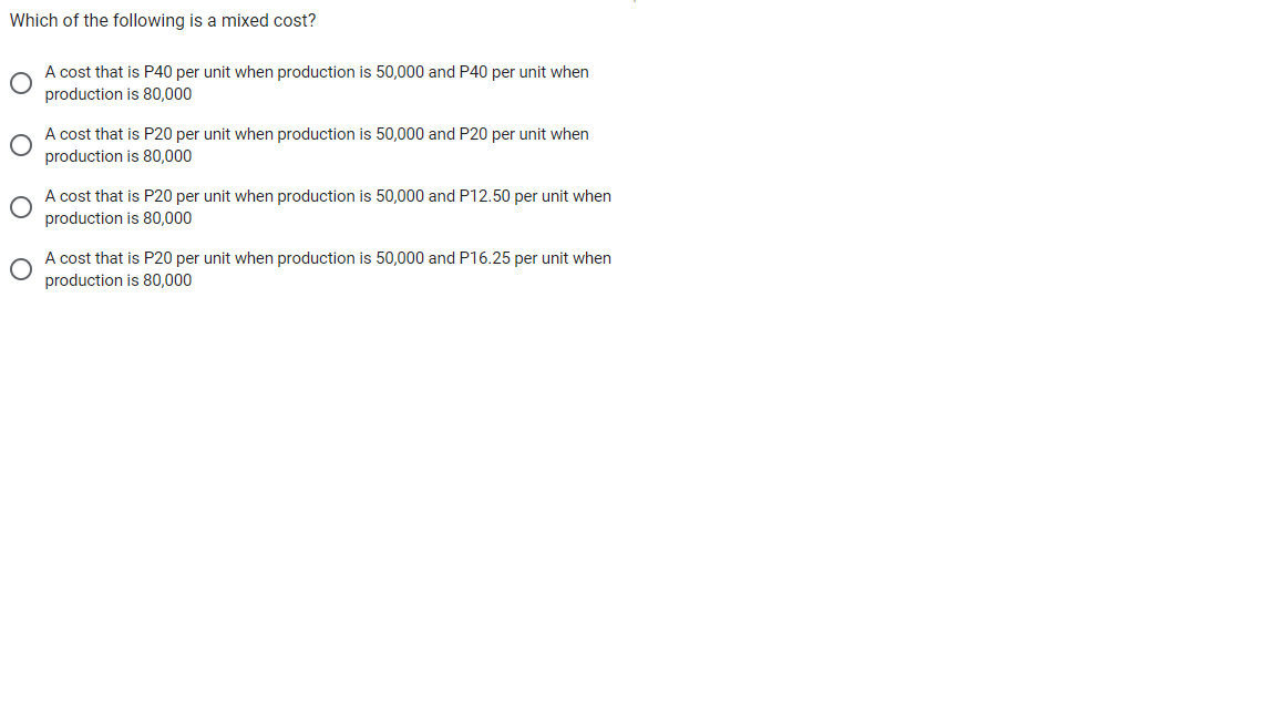 Which of the following is a mixed cost?
A cost that is P40 per unit when production is 50,000 and P40 per unit when
production is 80,000
A cost that is P20 per unit when production is 50,000 and P20 per unit when
production is 80,000
A cost that is P20 per unit when production is 50,000 and P12.50 per unit when
production is 80,000
A cost that is P20 per unit when production is 50,000 and P16.25 per unit when
production is 80,000
