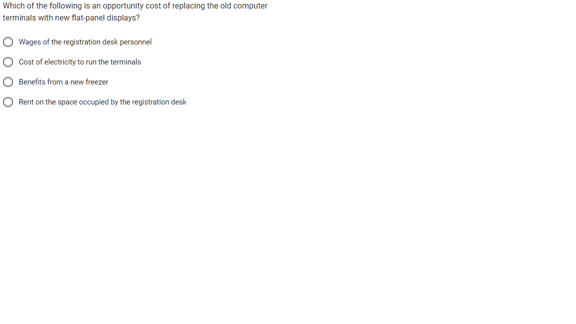 Which of the following is an opportunity cost of replacing the old computer
terminals with new flat-panel displays?
O Wages of the registration desk personnel
O Cost of electricity to run the terminals
O Benefits from a new freezer
O Rent on the space occupied by the registration desk