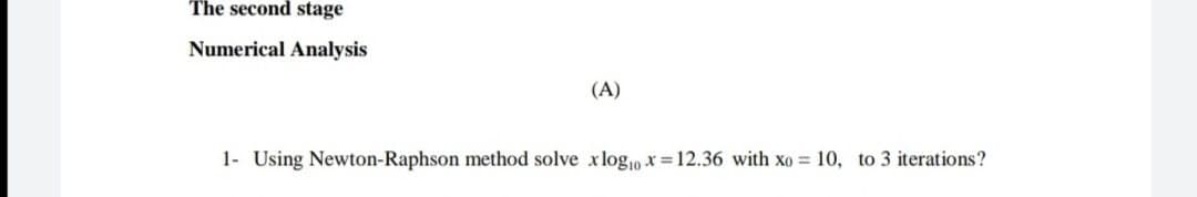 The second stage
Numerical Analysis
(A)
1- Using Newton-Raphson method solve xlogp x=12.36 with xo = 10, to 3 iterations?
